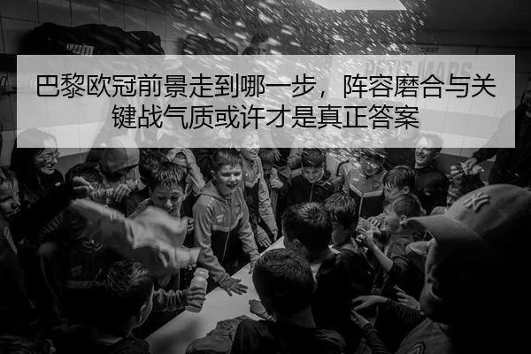 巴黎欧冠前景走到哪一步，阵容磨合与关键战气质或许才是真正答案