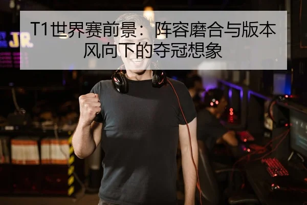 T1世界赛前景：阵容磨合与版本风向下的夺冠想象
